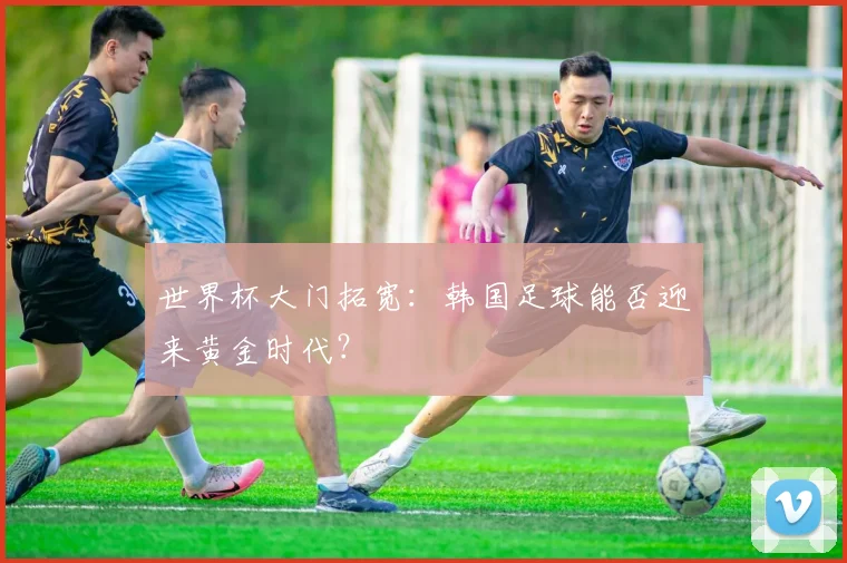 世界杯大门拓宽:韩国足球能否迎来黄金时代?