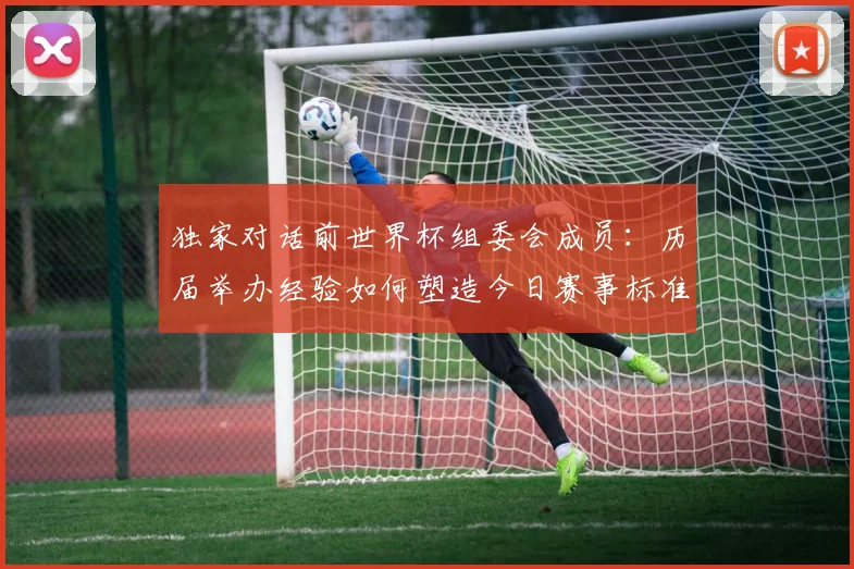 独家对话前世界杯组委会成员：历届举办经验如何塑造今日赛事标准