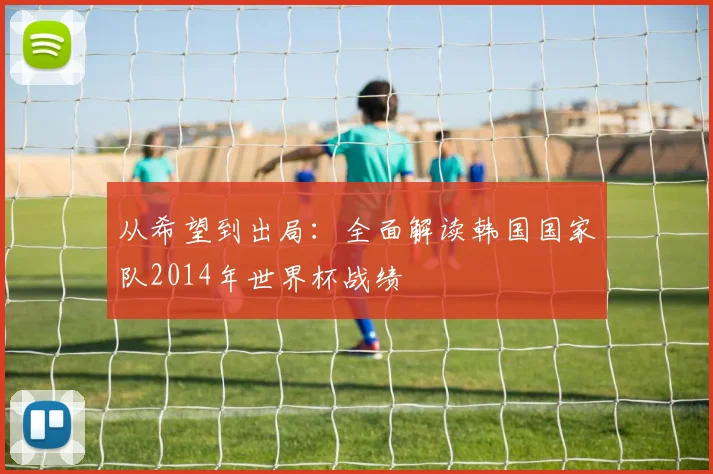 从希望到出局:全面解读韩国国家队2014年世界杯战绩