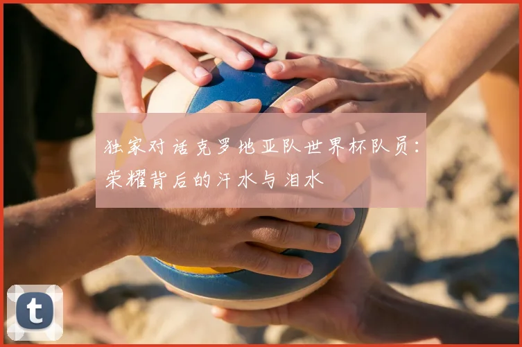 独家对话克罗地亚队世界杯队员：荣耀背后的汗水与泪水