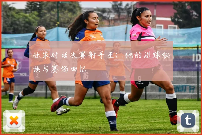 独家对话决赛射手王：他的进球秘诀与赛场回忆
