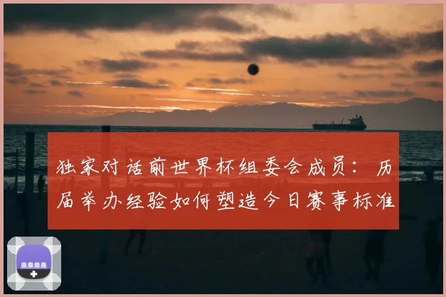 独家对话前世界杯组委会成员：历届举办经验如何塑造今日赛事标准