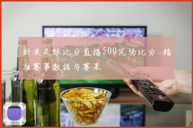 新浪足球比分直播500完场比分_精准赛事数据与赛果