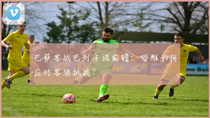 巴萨客战巴列卡诺前瞻：哈维如何应对客场挑战？