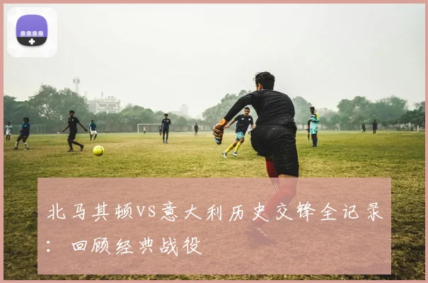 北马其顿vs意大利历史交锋全记录:回顾经典战役