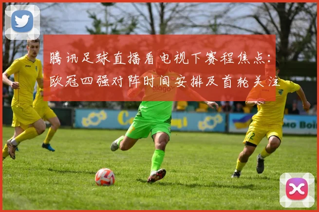 腾讯足球直播看电视下赛程焦点：欧冠四强对阵时间安排及首轮关注重点