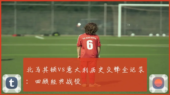 北马其顿vs意大利历史交锋全记录：回顾经典战役