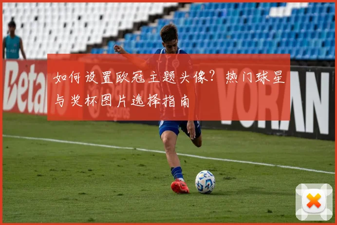 如何设置欧冠主题头像？热门球星与奖杯图片选择指南