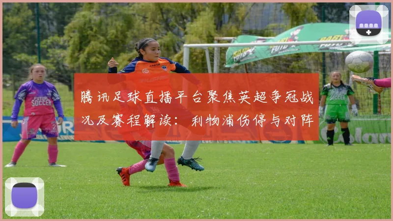 腾讯足球直播平台聚焦英超争冠战况及赛程解读：利物浦伤停与对阵看点