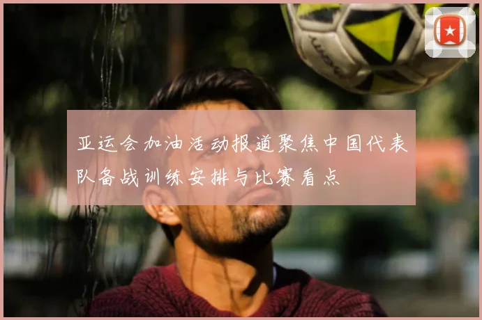 亚运会加油活动报道聚焦中国代表队备战训练安排与比赛看点