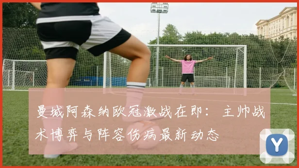 曼城阿森纳欧冠激战在即：主帅战术博弈与阵容伤病最新动态