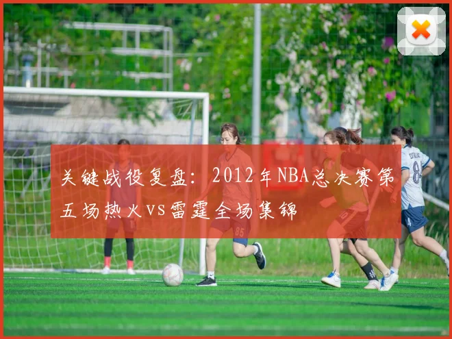 关键战役复盘：2012年NBA总决赛第五场热火vs雷霆全场集锦