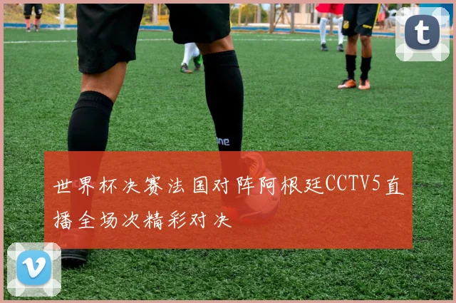 世界杯决赛法国对阵阿根廷CCTV5直播全场次精彩对决